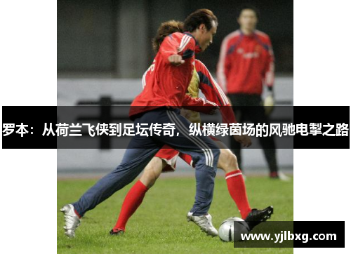 罗本：从荷兰飞侠到足坛传奇，纵横绿茵场的风驰电掣之路