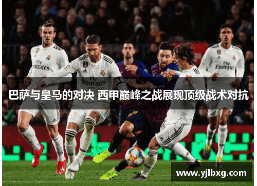 巴萨与皇马的对决 西甲巅峰之战展现顶级战术对抗